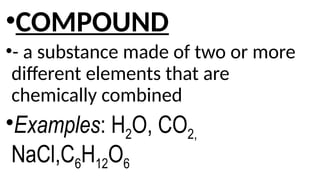 •COMPOUND
•- a substance made of two or more
different elements that are
chemically combined
•Examples: H2O, CO2,
NaCl,C6H12O6
 