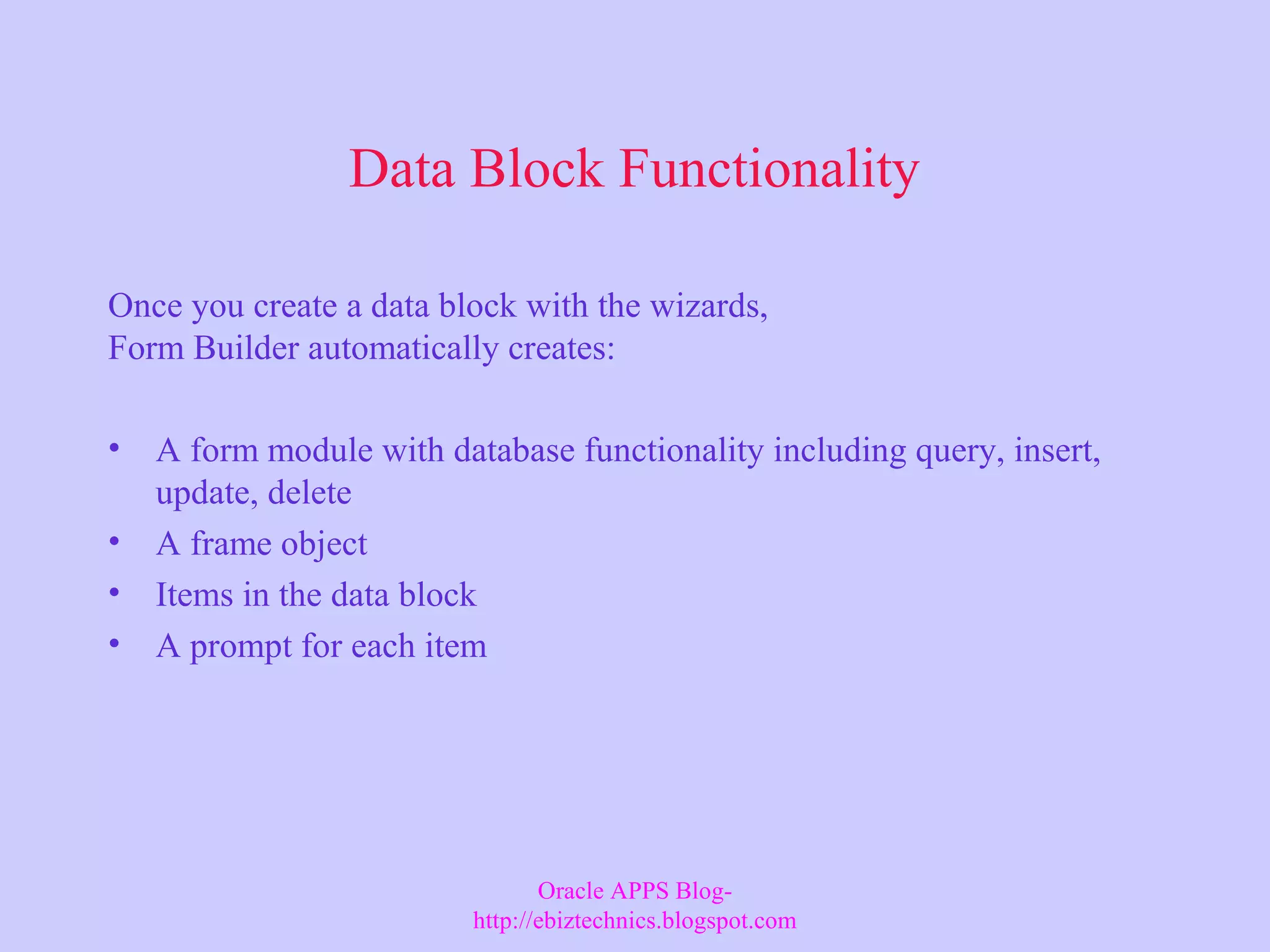 Data Block Functionality Once you create a data block with the wizards, Form Builder automatically creates: • A form module with database functionality including query, insert, update, delete • A frame object • Items in the data block • A prompt for each item Oracle APPS Blog- http://ebiztechnics.blogspot.com 