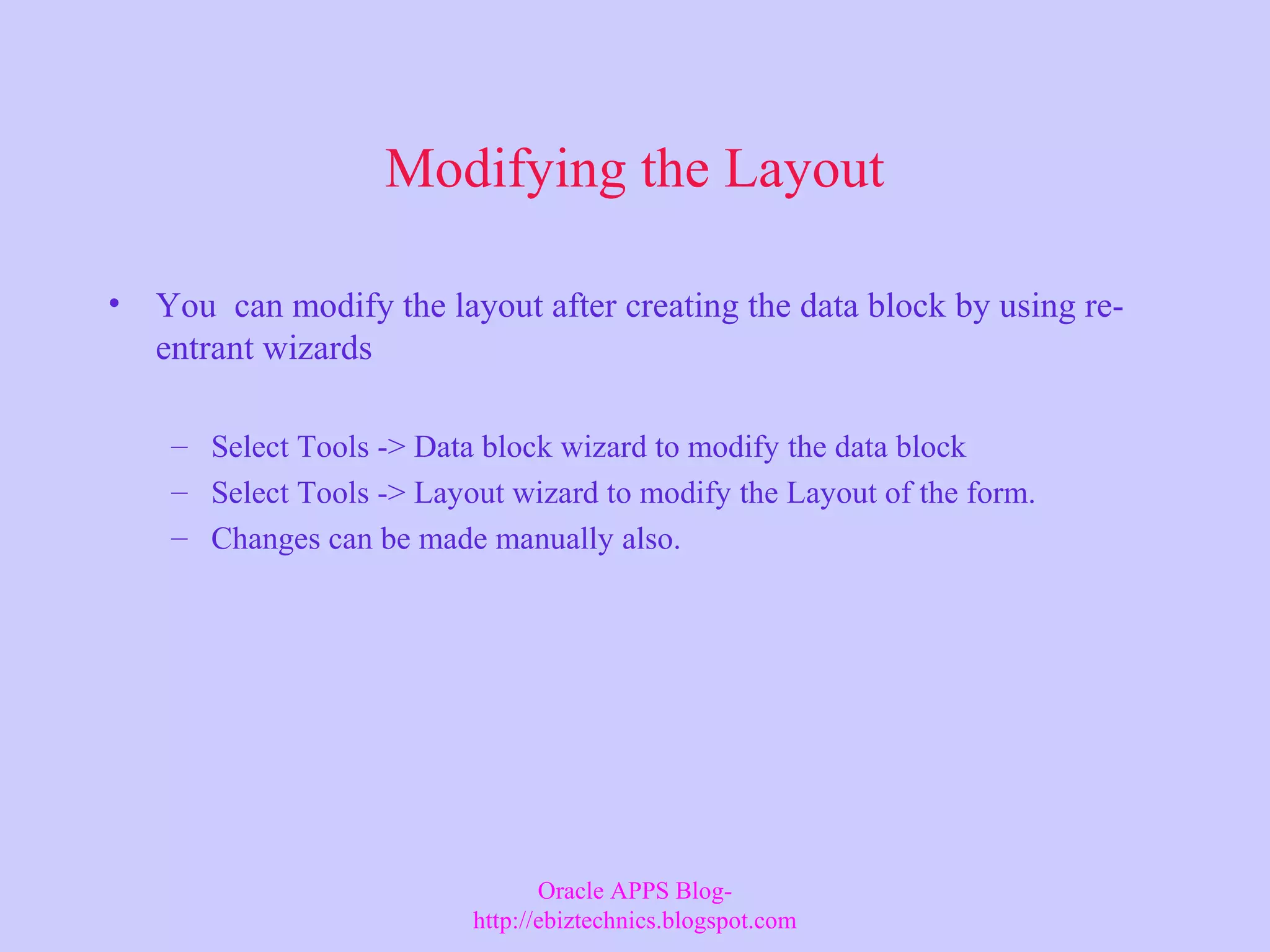 Modifying the Layout • You can modify the layout after creating the data block by using re- entrant wizards – Select Tools -> Data block wizard to modify the data block – Select Tools -> Layout wizard to modify the Layout of the form. – Changes can be made manually also. Oracle APPS Blog- http://ebiztechnics.blogspot.com 