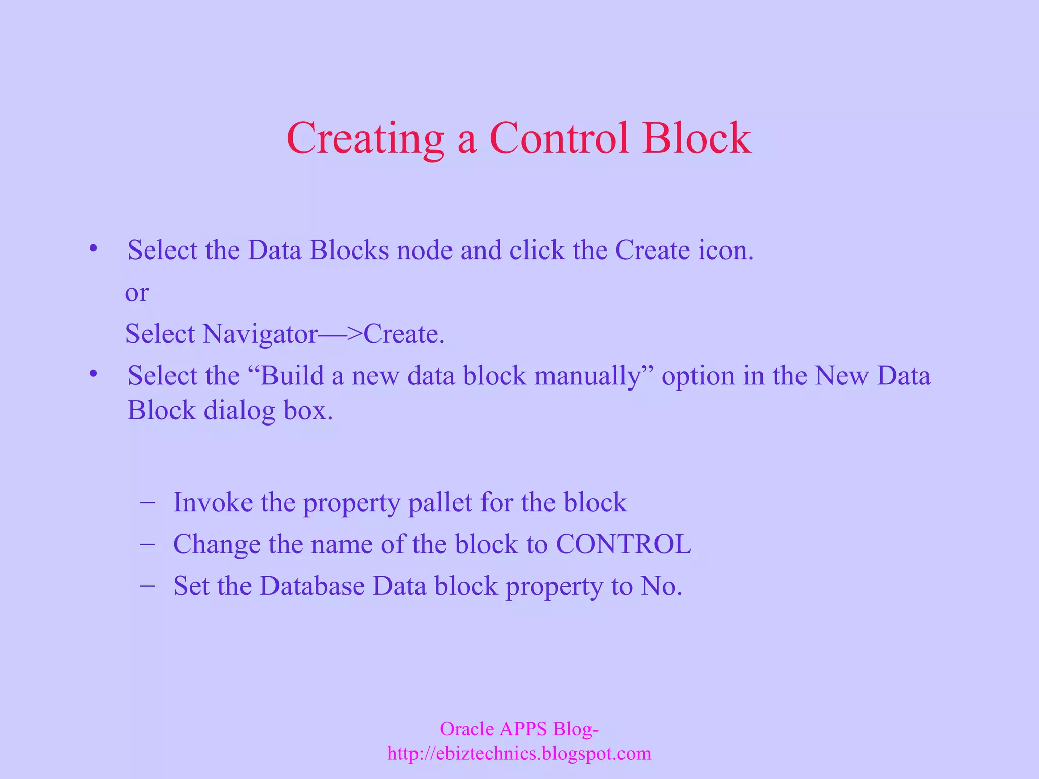 Creating a Control Block • Select the Data Blocks node and click the Create icon. or Select Navigator—>Create. • Select the “Build a new data block manually” option in the New Data Block dialog box. – Invoke the property pallet for the block – Change the name of the block to CONTROL – Set the Database Data block property to No. Oracle APPS Blog- http://ebiztechnics.blogspot.com 
