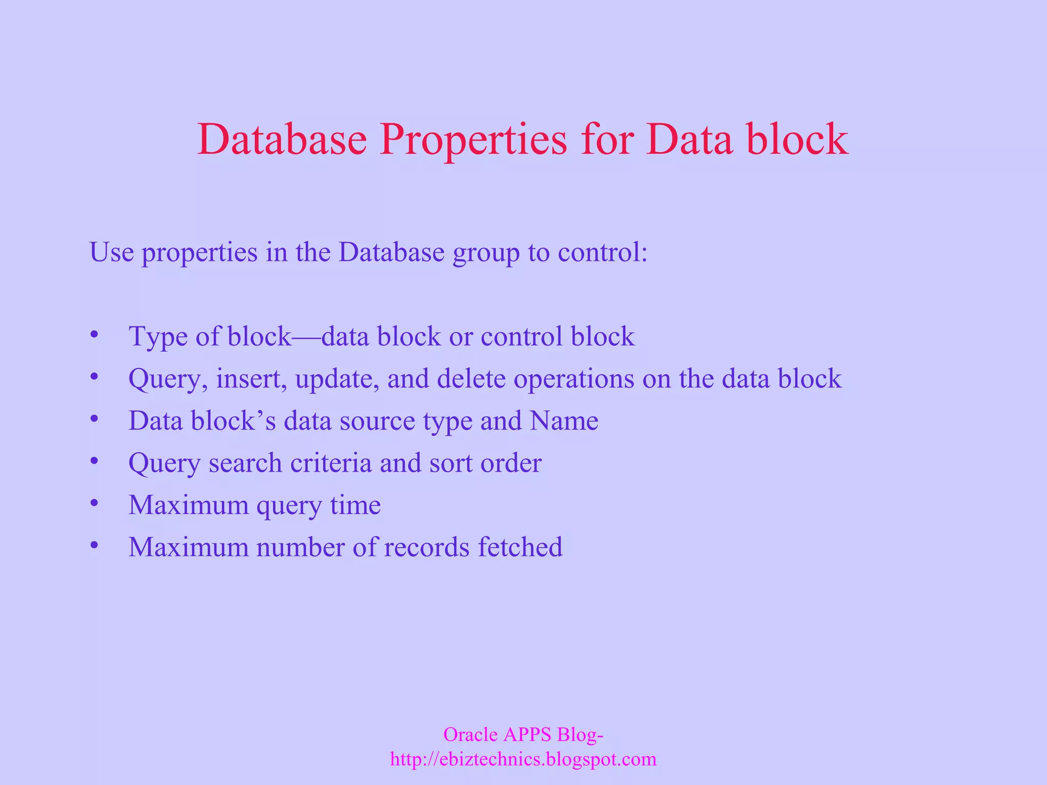 Database Properties for Data block Use properties in the Database group to control: • Type of block—data block or control block • Query, insert, update, and delete operations on the data block • Data block’s data source type and Name • Query search criteria and sort order • Maximum query time • Maximum number of records fetched Oracle APPS Blog- http://ebiztechnics.blogspot.com 