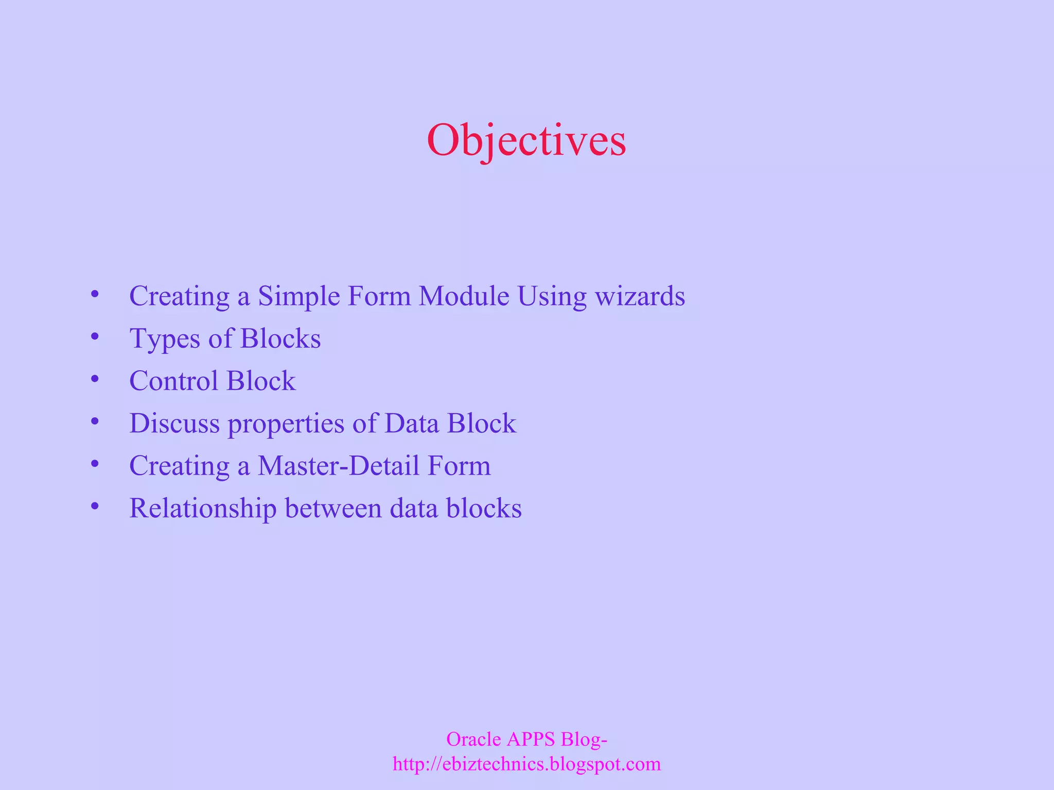 Objectives • Creating a Simple Form Module Using wizards • Types of Blocks • Control Block • Discuss properties of Data Block • Creating a Master-Detail Form • Relationship between data blocks Oracle APPS Blog- http://ebiztechnics.blogspot.com 