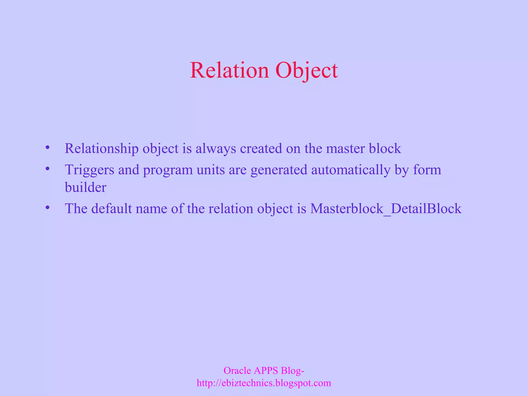 Relation Object • Relationship object is always created on the master block • Triggers and program units are generated automatically by form builder • The default name of the relation object is Masterblock_DetailBlock Oracle APPS Blog- http://ebiztechnics.blogspot.com 