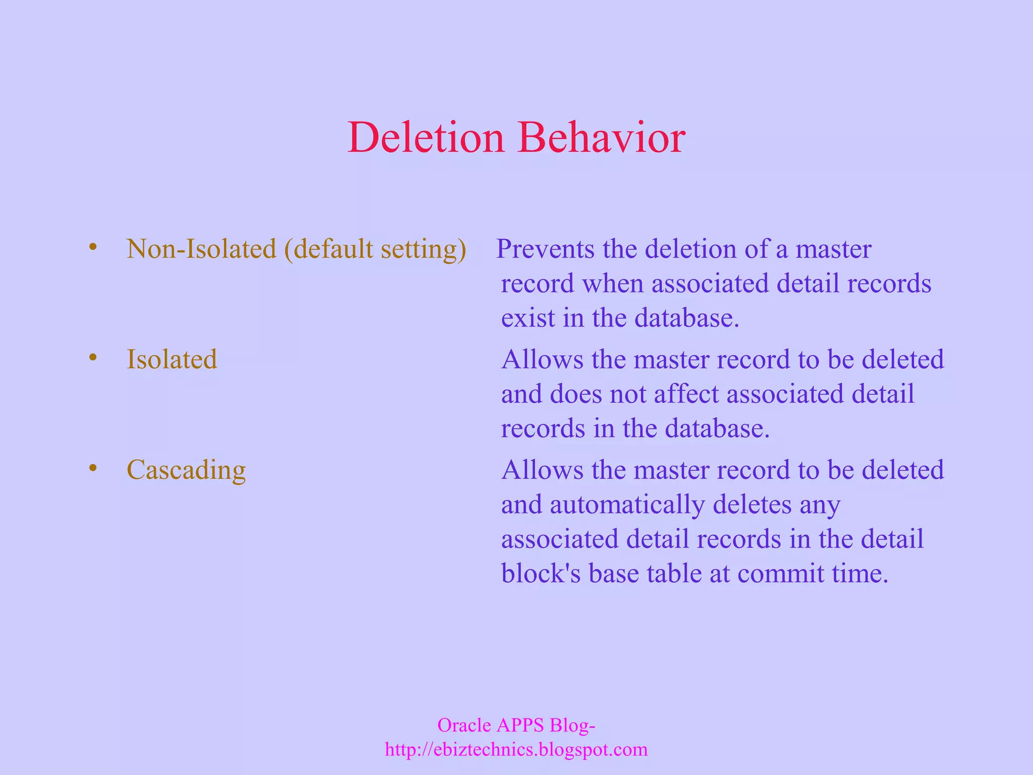 Deletion Behavior • Non-Isolated (default setting) Prevents the deletion of a master record when associated detail records exist in the database. • Isolated Allows the master record to be deleted and does not affect associated detail records in the database. • Cascading Allows the master record to be deleted and automatically deletes any associated detail records in the detail block's base table at commit time. Oracle APPS Blog- http://ebiztechnics.blogspot.com 