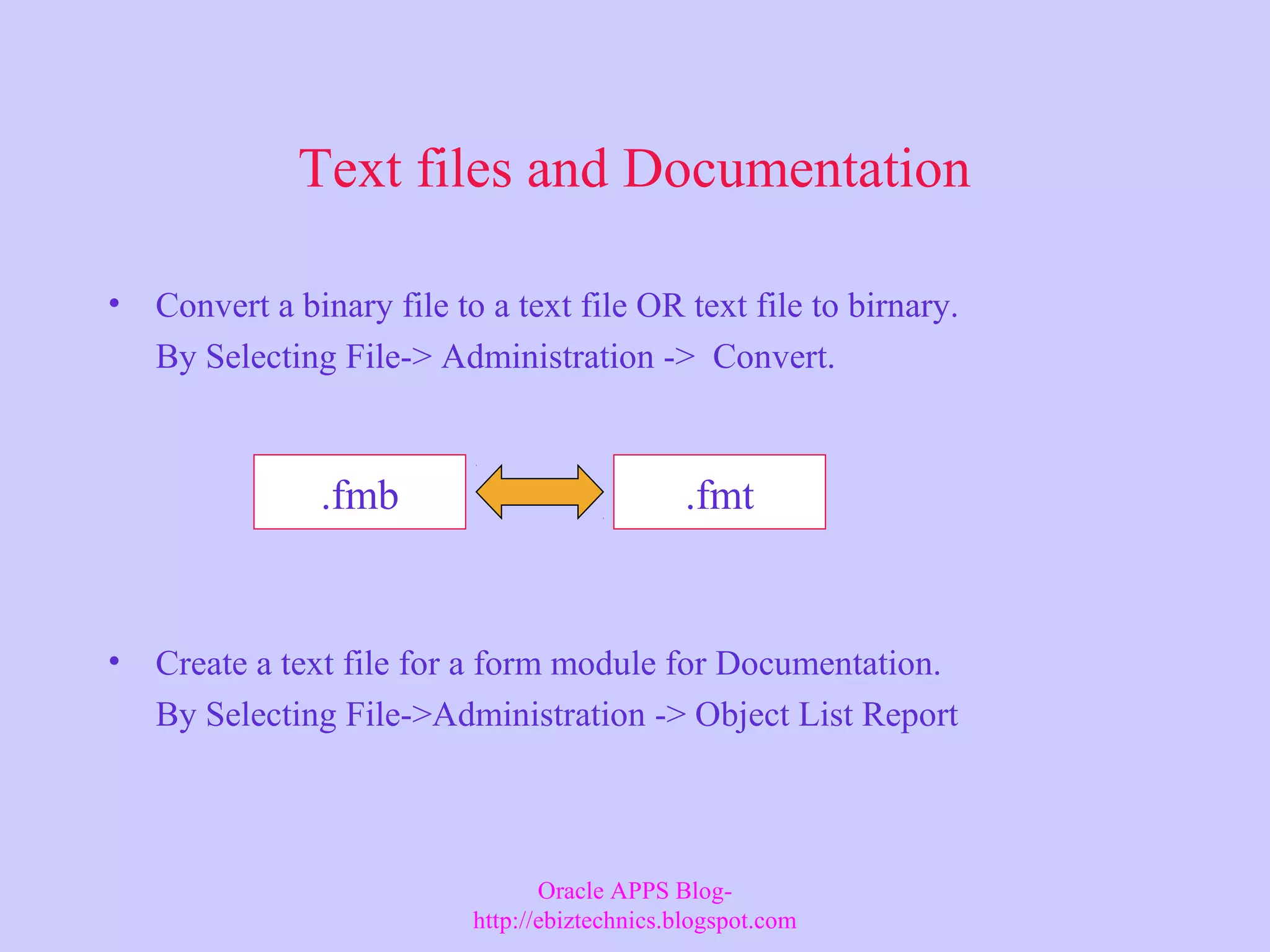 Text files and Documentation • Convert a binary file to a text file OR text file to birnary. By Selecting File-> Administration -> Convert. • Create a text file for a form module for Documentation. By Selecting File->Administration -> Object List Report .fmb .fmt Oracle APPS Blog- http://ebiztechnics.blogspot.com 