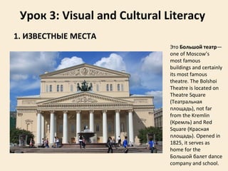 Урок 3: Visual and Cultural Literacy
1. ИЗВЕСТНЫЕ МЕСТА
Это Большой театр—
one of Moscow’s
most famous
buildings and certainly
its most famous
theatre. Тhe Bolshoi
Theatre is located on
Theatre Square
(Театральная
площадь), not far
from the Kremlin
(Кремль) and Red
Square (Красная
площадь). Opened in
1825, it serves as
home for the
Большой балет dance
company and school.
 