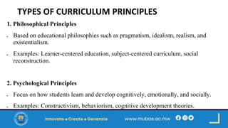 TYPES OF CURRICULUM PRINCIPLES
1. Philosophical Principles
• Based on educational philosophies such as pragmatism, idealism, realism, and
existentialism.
• Examples: Learner-centered education, subject-centered curriculum, social
reconstruction.
2. Psychological Principles
• Focus on how students learn and develop cognitively, emotionally, and socially.
• Examples: Constructivism, behaviorism, cognitive development theories.
 