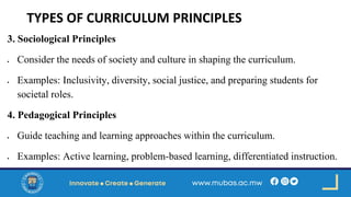 TYPES OF CURRICULUM PRINCIPLES
3. Sociological Principles
• Consider the needs of society and culture in shaping the curriculum.
• Examples: Inclusivity, diversity, social justice, and preparing students for
societal roles.
4. Pedagogical Principles
• Guide teaching and learning approaches within the curriculum.
• Examples: Active learning, problem-based learning, differentiated instruction.
 