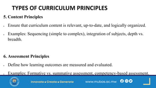 TYPES OF CURRICULUM PRINCIPLES
5. Content Principles
• Ensure that curriculum content is relevant, up-to-date, and logically organized.
• Examples: Sequencing (simple to complex), integration of subjects, depth vs.
breadth.
6. Assessment Principles
• Define how learning outcomes are measured and evaluated.
• Examples: Formative vs. summative assessment, competency-based assessment.
 