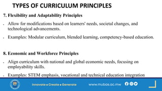 TYPES OF CURRICULUM PRINCIPLES
7. Flexibility and Adaptability Principles
• Allow for modifications based on learners' needs, societal changes, and
technological advancements.
• Examples: Modular curriculum, blended learning, competency-based education.
8. Economic and Workforce Principles
• Align curriculum with national and global economic needs, focusing on
employability skills.
• Examples: STEM emphasis, vocational and technical education integration
 