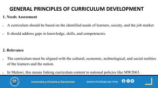 GENERAL PRINCIPLES OF CURRICULUM DEVELOPMENT
1. Needs Assessment
• A curriculum should be based on the identified needs of learners, society, and the job market.
• It should address gaps in knowledge, skills, and competencies.
2. Relevance
• The curriculum must be aligned with the cultural, economic, technological, and social realities
of the learners and the nation.
• In Malawi, this means linking curriculum content to national policies like MW2063.
 