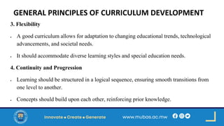 GENERAL PRINCIPLES OF CURRICULUM DEVELOPMENT
3. Flexibility
• A good curriculum allows for adaptation to changing educational trends, technological
advancements, and societal needs.
• It should accommodate diverse learning styles and special education needs.
4. Continuity and Progression
• Learning should be structured in a logical sequence, ensuring smooth transitions from
one level to another.
• Concepts should build upon each other, reinforcing prior knowledge.
 