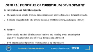 GENERAL PRINCIPLES OF CURRICULUM DEVELOPMENT
5. Integration and Interdisciplinarity
• The curriculum should promote the connection of knowledge across different subjects.
• It should integrate skills like critical thinking, problem-solving, and digital literacy.
6. Balance
• There should be a fair distribution of subjects and learning areas, ensuring that
cognitive, psychomotor, and affective domains are addressed.
• Both theoretical and practical learning should be emphasized.
 