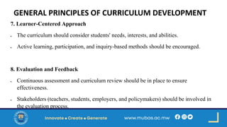 GENERAL PRINCIPLES OF CURRICULUM DEVELOPMENT
7. Learner-Centered Approach
• The curriculum should consider students' needs, interests, and abilities.
• Active learning, participation, and inquiry-based methods should be encouraged.
8. Evaluation and Feedback
• Continuous assessment and curriculum review should be in place to ensure
effectiveness.
• Stakeholders (teachers, students, employers, and policymakers) should be involved in
the evaluation process.
 