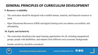 GENERAL PRINCIPLES OF CURRICULUM DEVELOPMENT
9. Resource Availability
• The curriculum should be designed with available human, material, and financial resources in
mind.
• Open Educational Resources (OER) and digital learning tools can enhance accessibility and
affordability.
10. Equity and Inclusivity
• The curriculum should provide equal learning opportunities for all, including marginalized
groups, people with disabilities, and students from different socio-economic backgrounds.
• Gender sensitivity should be considered
 