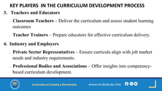 KEY PLAYERS IN THE CURRICULUM DEVELOPMENT PROCESS
3. Teachers and Educators
• Classroom Teachers – Deliver the curriculum and assess student learning
outcomes
• Teacher Trainers – Prepare educators for effective curriculum delivery.
4. Industry and Employers
• Private Sector Representatives – Ensure curricula align with job market
needs and industry requirements.
• Professional Bodies and Associations – Offer insights into competency-
based curriculum development.
 