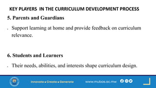 KEY PLAYERS IN THE CURRICULUM DEVELOPMENT PROCESS
5. Parents and Guardians
• Support learning at home and provide feedback on curriculum
relevance.
6. Students and Learners
• Their needs, abilities, and interests shape curriculum design.
 