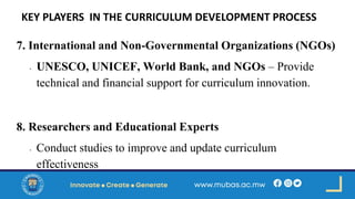 KEY PLAYERS IN THE CURRICULUM DEVELOPMENT PROCESS
7. International and Non-Governmental Organizations (NGOs)
• UNESCO, UNICEF, World Bank, and NGOs – Provide
technical and financial support for curriculum innovation.
8. Researchers and Educational Experts
• Conduct studies to improve and update curriculum
effectiveness
 