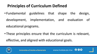 Principles of Curriculum Defined
•Fundamental guidelines that shape the design,
development, implementation, and evaluation of
educational programs.
•These principles ensure that the curriculum is relevant,
effective, and aligned with educational goals.
 