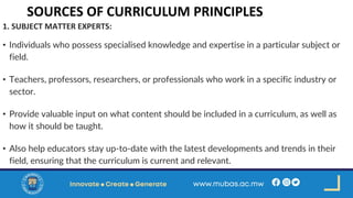 SOURCES OF CURRICULUM PRINCIPLES
1. SUBJECT MATTER EXPERTS:
• Individuals who possess specialised knowledge and expertise in a particular subject or
field.
• Teachers, professors, researchers, or professionals who work in a specific industry or
sector.
• Provide valuable input on what content should be included in a curriculum, as well as
how it should be taught.
• Also help educators stay up-to-date with the latest developments and trends in their
field, ensuring that the curriculum is current and relevant.
 