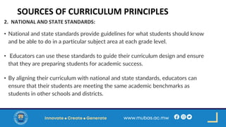 SOURCES OF CURRICULUM PRINCIPLES
2. NATIONAL AND STATE STANDARDS:
• National and state standards provide guidelines for what students should know
and be able to do in a particular subject area at each grade level.
• Educators can use these standards to guide their curriculum design and ensure
that they are preparing students for academic success.
• By aligning their curriculum with national and state standards, educators can
ensure that their students are meeting the same academic benchmarks as
students in other schools and districts.
 