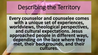 Describing the Territory
Every counselor and counselee comes
with a unique set of experiences,
worldviews, theological perspectives,
and cultural expectations. Jesus
approached people in different ways,
depending on the lace where they
met, their backgrounds, and their
cultures.
 