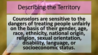 Describing the Territory
Counselors are sensitive to the
dangers of treating people unfairly
on the basis of their gender, age,
race, ethnicity, national origin,
religion, sexual orientation,
disability, language, or
socioeconomic status.
 