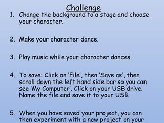 Challenge
1. Change the background to a stage and choose
your character.
2. Make your character dance.
3. Play music while your character dances.
4. To save: Click on ‘File’, then ‘Save as’, then
scroll down the left hand side bar so you can
see ‘My Computer’. Click on your USB drive.
Name the file and save it to your USB.
5. When you have saved your project, you can
then experiment with a new project on your
 