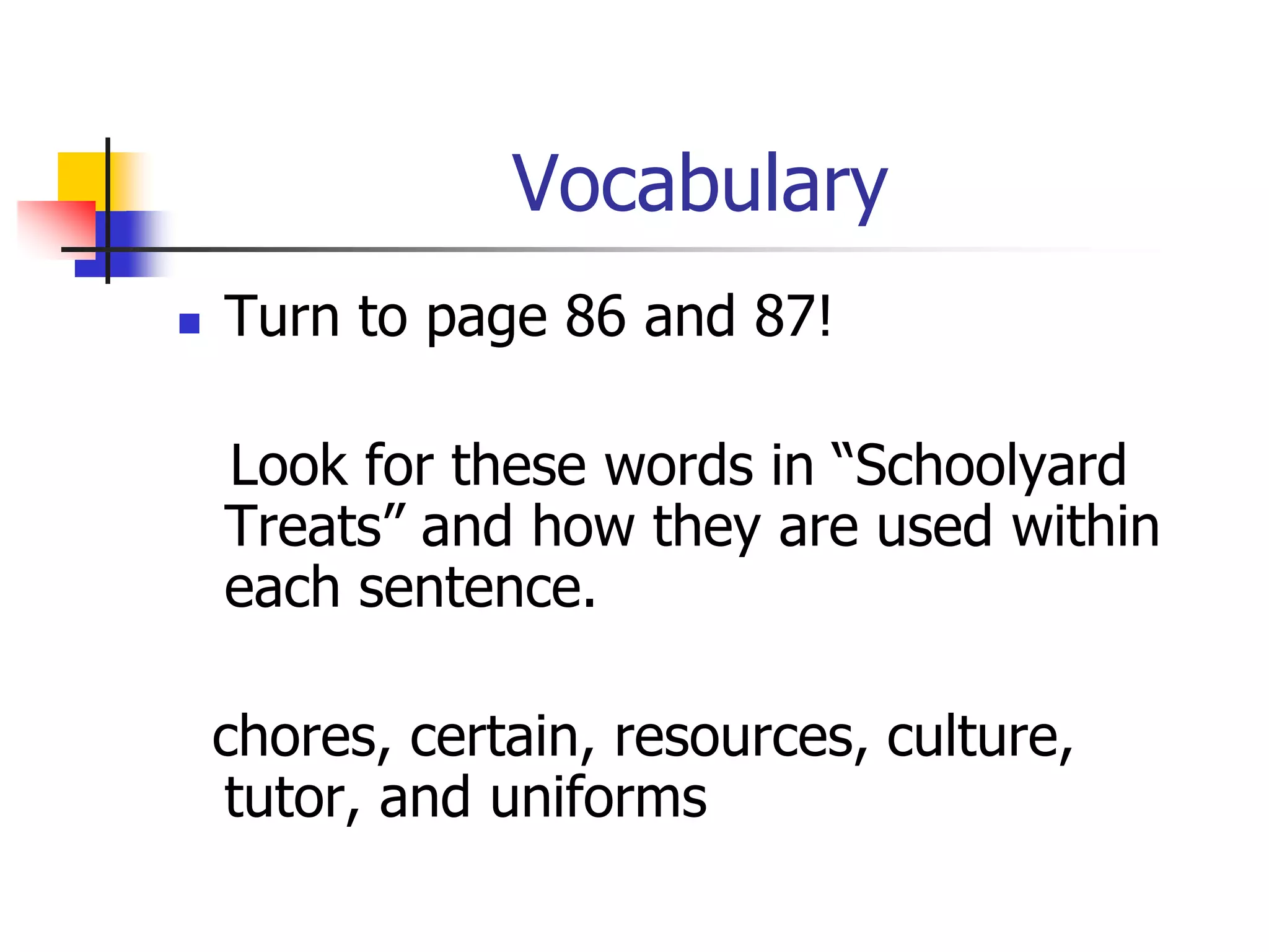 Vocabulary 
 Turn to page 86 and 87! 
Look for these words in “Schoolyard 
Treats” and how they are used within 
each sentence. 
chores, certain, resources, culture, 
tutor, and uniforms 
 