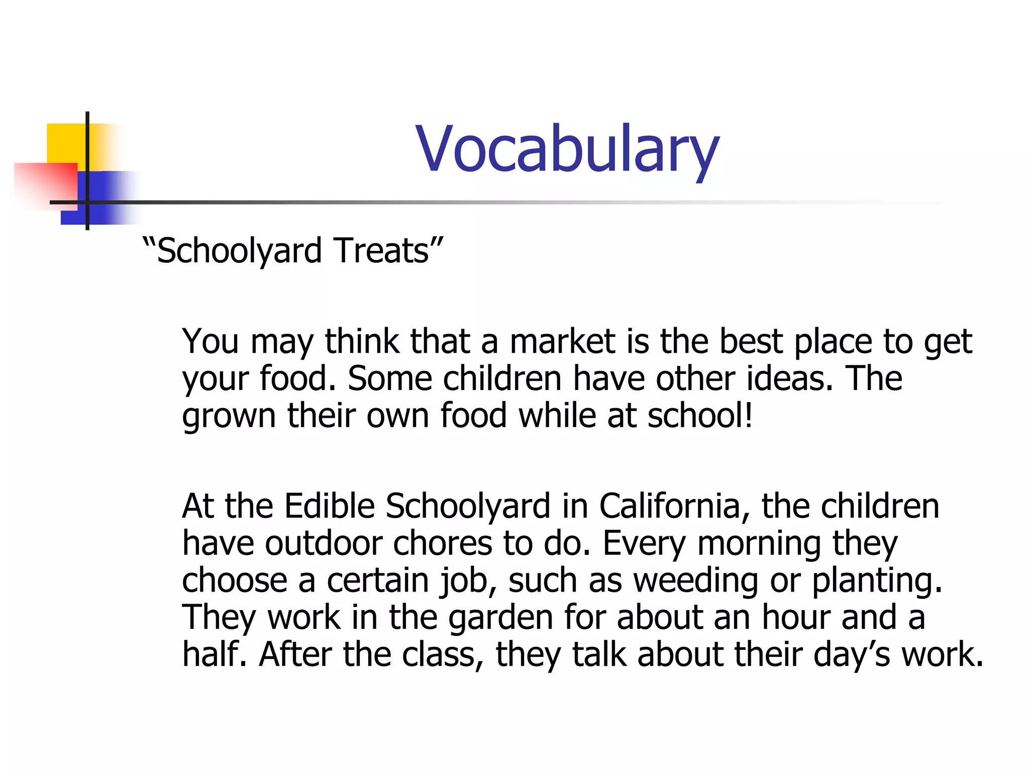Vocabulary 
“Schoolyard Treats” 
You may think that a market is the best place to get 
your food. Some children have other ideas. The 
grown their own food while at school! 
At the Edible Schoolyard in California, the children 
have outdoor chores to do. Every morning they 
choose a certain job, such as weeding or planting. 
They work in the garden for about an hour and a 
half. After the class, they talk about their day’s work. 
 