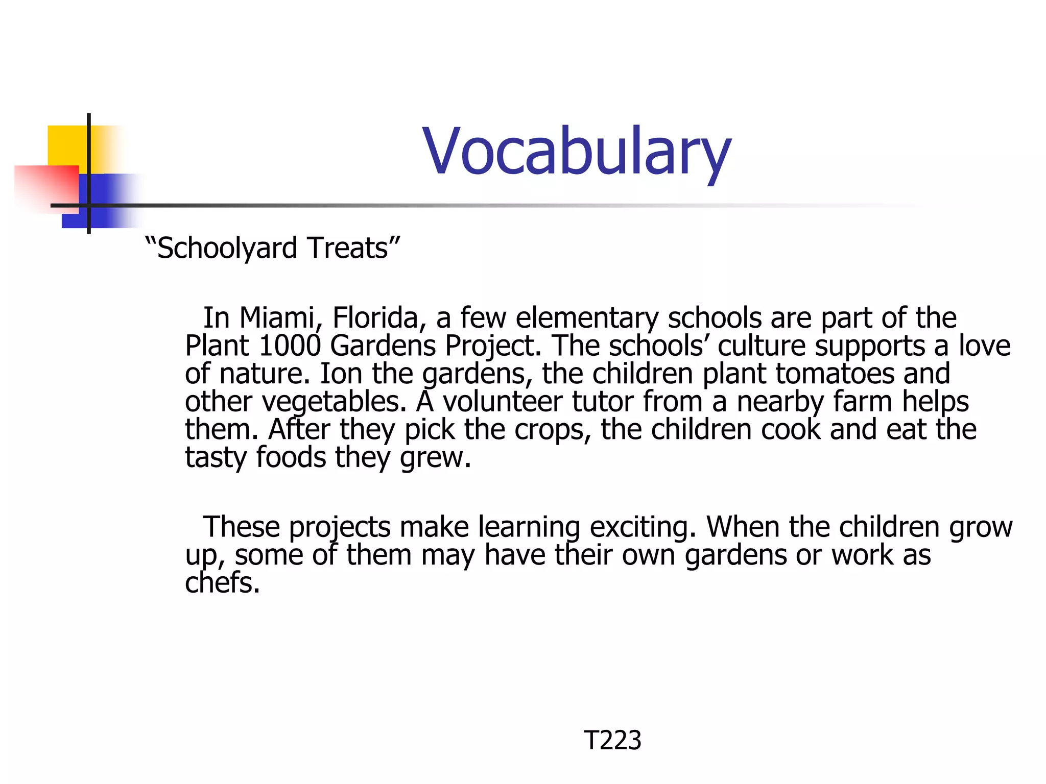Vocabulary 
“Schoolyard Treats” 
In Miami, Florida, a few elementary schools are part of the 
Plant 1000 Gardens Project. The schools’ culture supports a love 
of nature. Ion the gardens, the children plant tomatoes and 
other vegetables. A volunteer tutor from a nearby farm helps 
them. After they pick the crops, the children cook and eat the 
tasty foods they grew. 
These projects make learning exciting. When the children grow 
up, some of them may have their own gardens or work as 
chefs. 
T223 
 