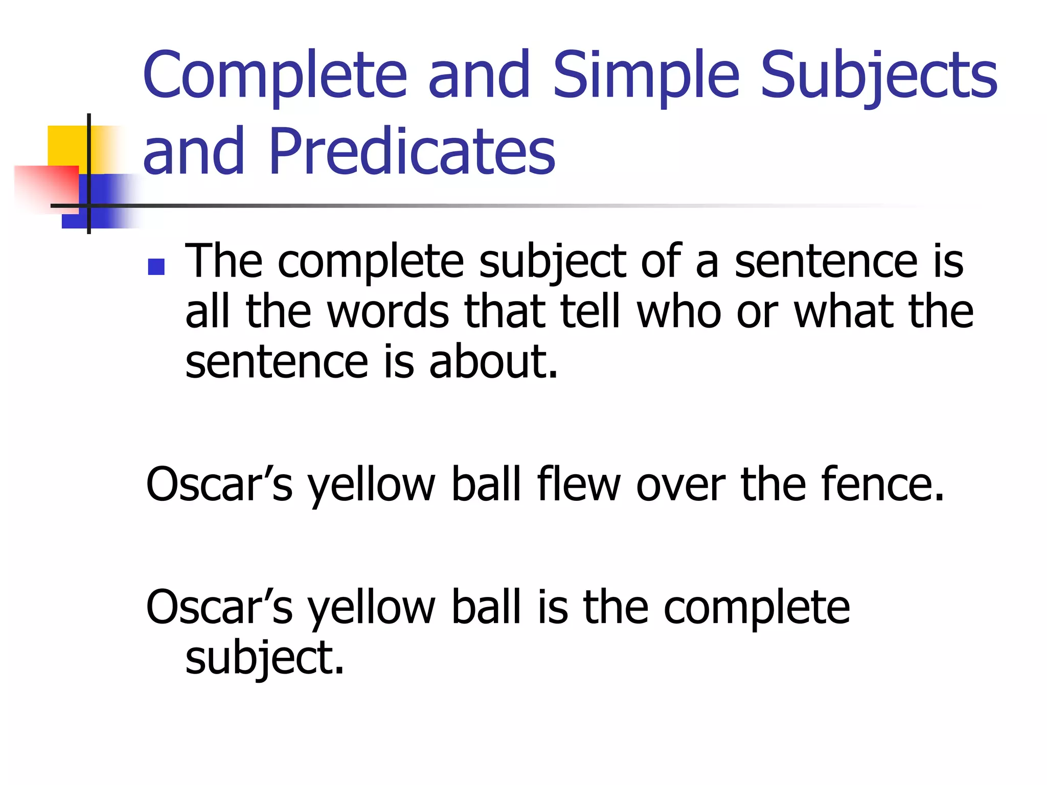 Complete and Simple Subjects 
and Predicates 
 The complete subject of a sentence is 
all the words that tell who or what the 
sentence is about. 
Oscar’s yellow ball flew over the fence. 
Oscar’s yellow ball is the complete 
subject. 
 