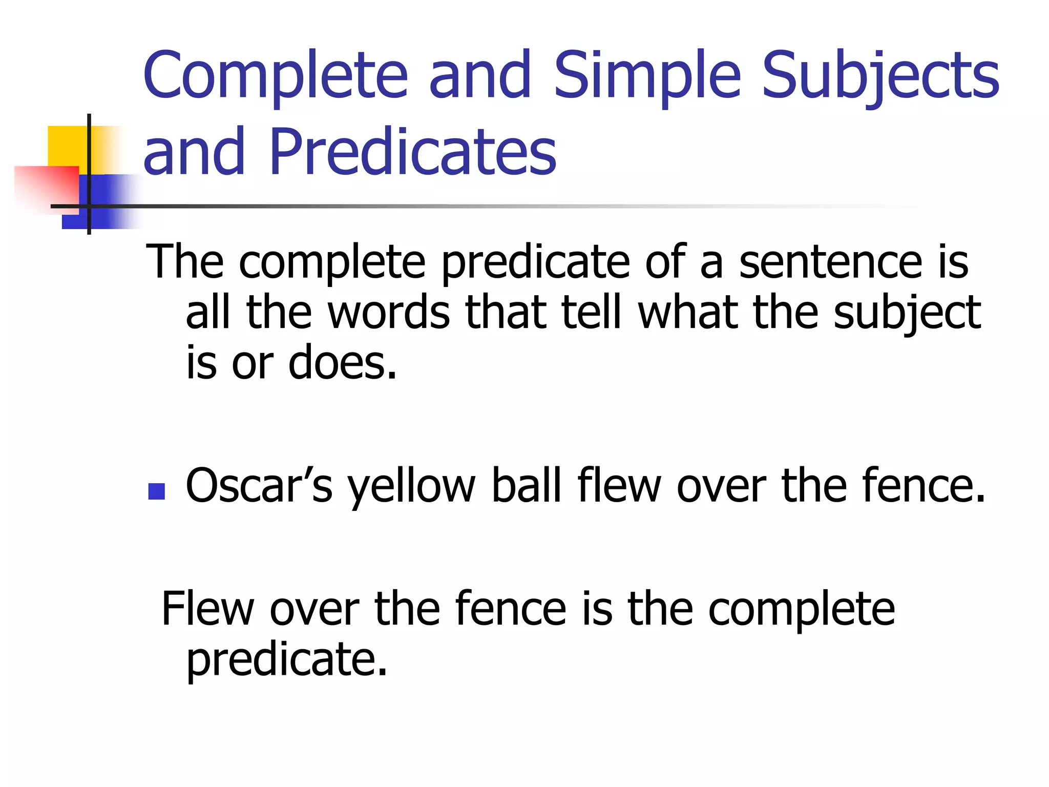 Complete and Simple Subjects 
and Predicates 
The complete predicate of a sentence is 
all the words that tell what the subject 
is or does. 
 Oscar’s yellow ball flew over the fence. 
Flew over the fence is the complete 
predicate. 
 