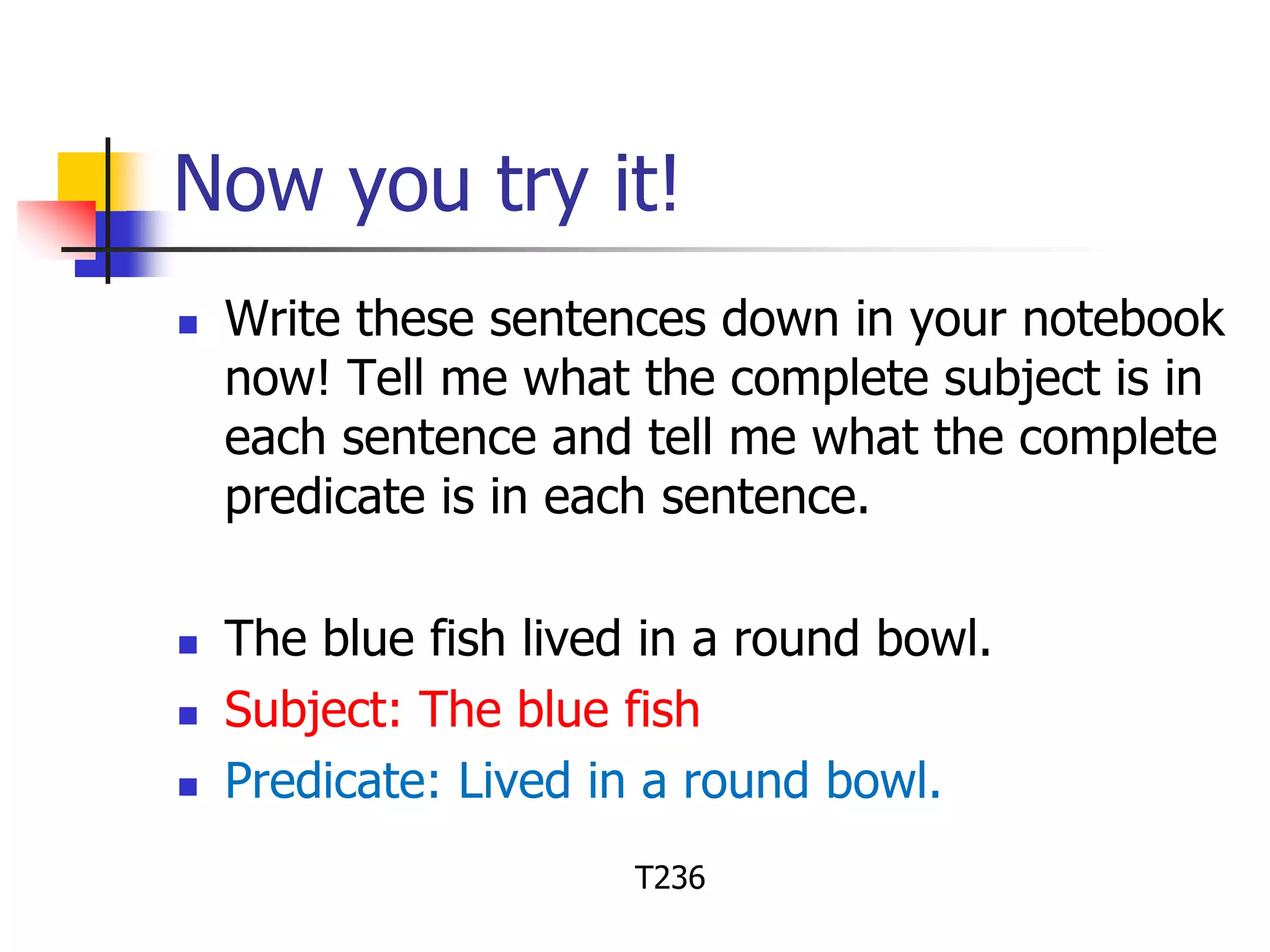 Now you try it! 
 Write these sentences down in your notebook 
now! Tell me what the complete subject is in 
each sentence and tell me what the complete 
predicate is in each sentence. 
 The blue fish lived in a round bowl. 
 Subject: The blue fish 
 Predicate: Lived in a round bowl. 
T236 
 