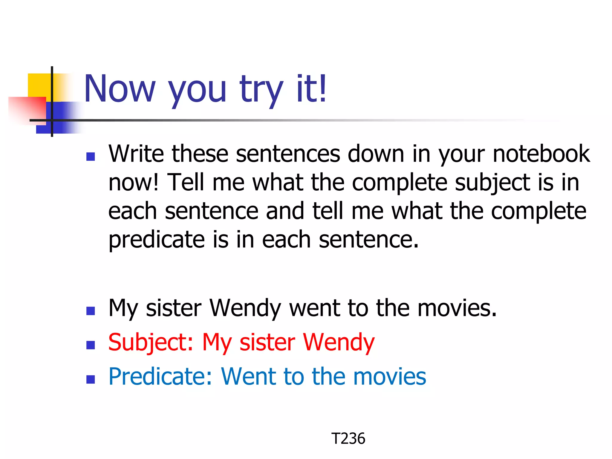 Now you try it! 
 Write these sentences down in your notebook 
now! Tell me what the complete subject is in 
each sentence and tell me what the complete 
predicate is in each sentence. 
 My sister Wendy went to the movies. 
 Subject: My sister Wendy 
 Predicate: Went to the movies 
T236 
 