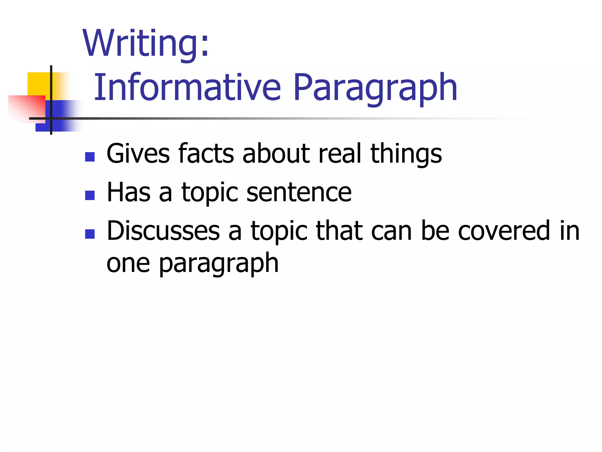 Writing: 
Informative Paragraph 
 Gives facts about real things 
 Has a topic sentence 
 Discusses a topic that can be covered in 
one paragraph 
 