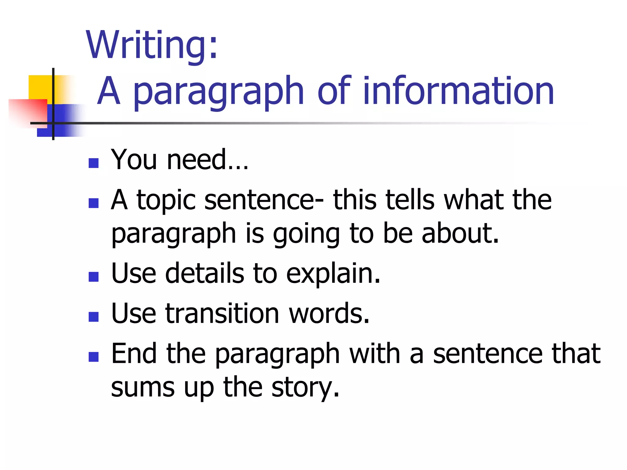 Writing: 
A paragraph of information 
 You need… 
 A topic sentence- this tells what the 
paragraph is going to be about. 
 Use details to explain. 
 Use transition words. 
 End the paragraph with a sentence that 
sums up the story. 
 