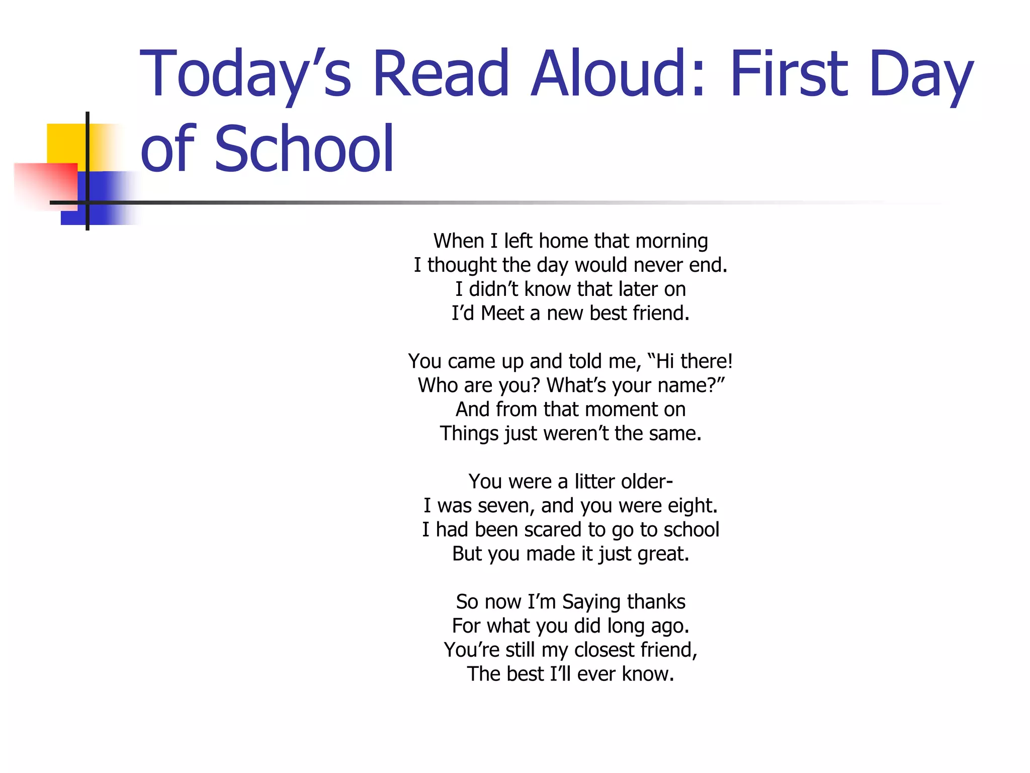 Today’s Read Aloud: First Day 
of School 
When I left home that morning 
I thought the day would never end. 
I didn’t know that later on 
I’d Meet a new best friend. 
You came up and told me, “Hi there! 
Who are you? What’s your name?” 
And from that moment on 
Things just weren’t the same. 
You were a litter older- 
I was seven, and you were eight. 
I had been scared to go to school 
But you made it just great. 
So now I’m Saying thanks 
For what you did long ago. 
You’re still my closest friend, 
The best I’ll ever know. 
 