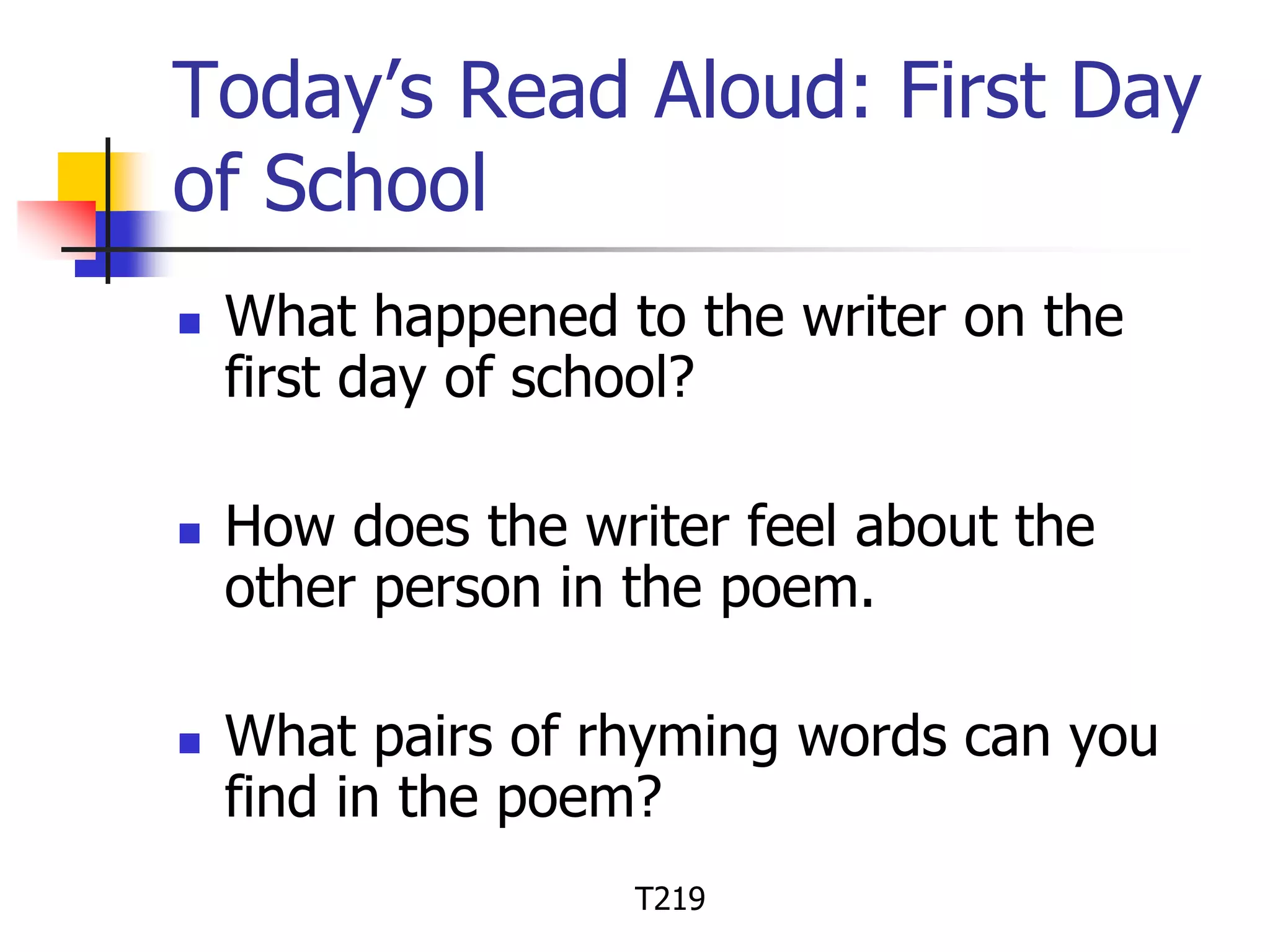 Today’s Read Aloud: First Day 
of School 
 What happened to the writer on the 
first day of school? 
 How does the writer feel about the 
other person in the poem. 
 What pairs of rhyming words can you 
find in the poem? 
T219 
 