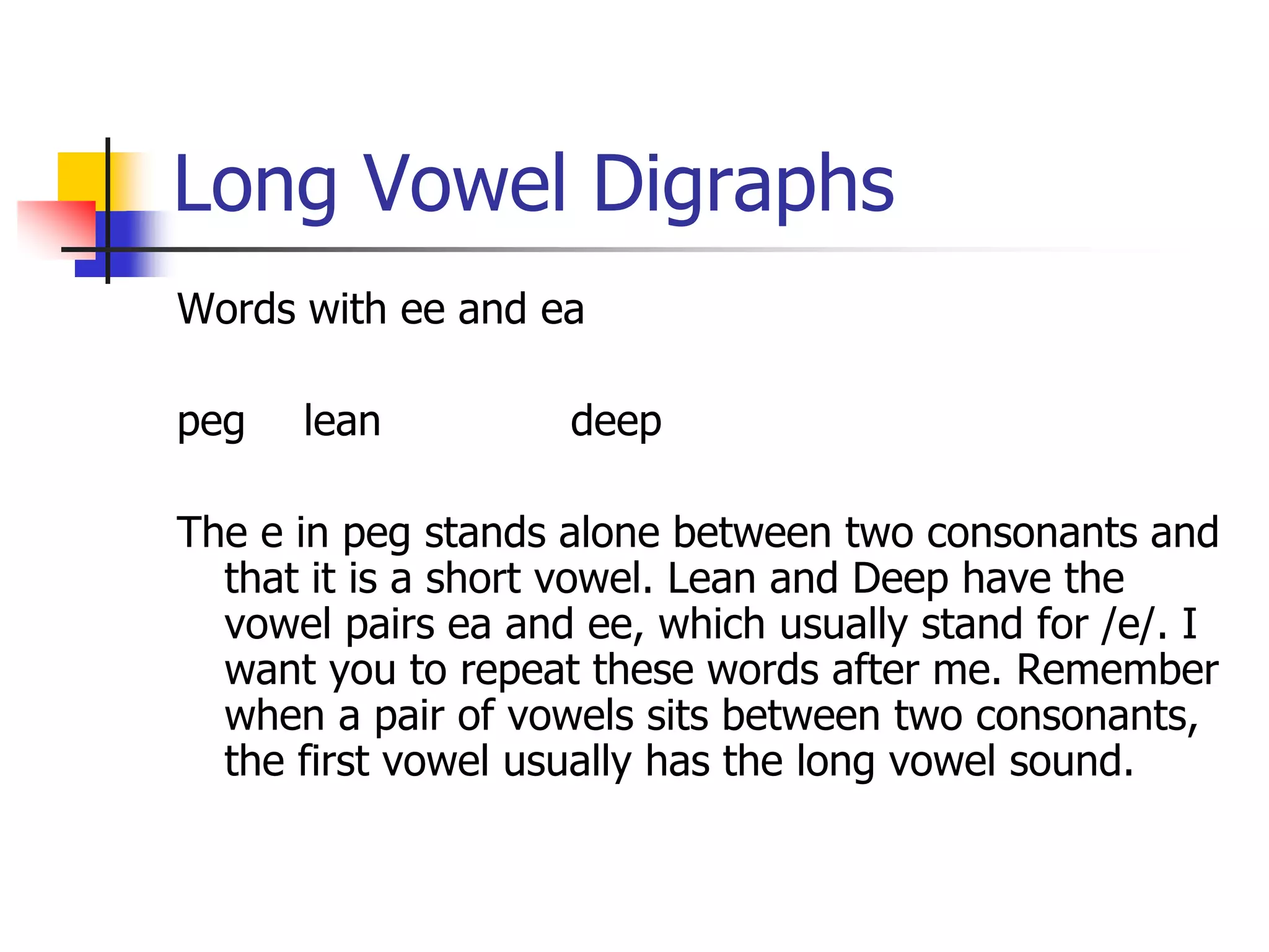Long Vowel Digraphs 
Words with ee and ea 
peg lean deep 
The e in peg stands alone between two consonants and 
that it is a short vowel. Lean and Deep have the 
vowel pairs ea and ee, which usually stand for /e/. I 
want you to repeat these words after me. Remember 
when a pair of vowels sits between two consonants, 
the first vowel usually has the long vowel sound. 
 