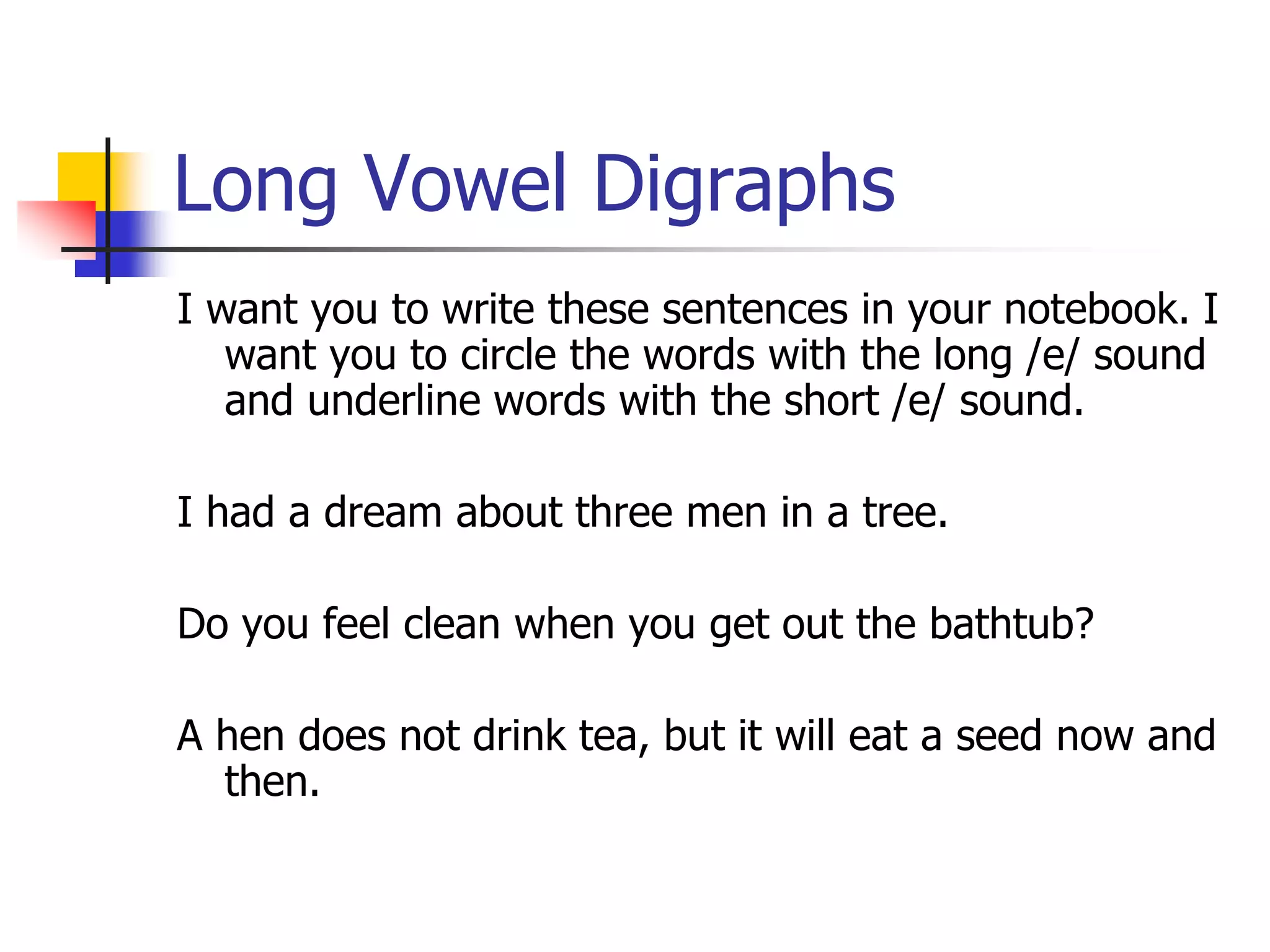 Long Vowel Digraphs 
I want you to write these sentences in your notebook. I 
want you to circle the words with the long /e/ sound 
and underline words with the short /e/ sound. 
I had a dream about three men in a tree. 
Do you feel clean when you get out the bathtub? 
A hen does not drink tea, but it will eat a seed now and 
then. 
 