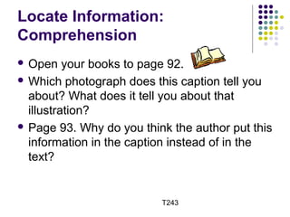 Locate Information: 
Comprehension 
 Open your books to page 92. 
Which photograph does this caption tell you 
about? What does it tell you about that 
illustration? 
 Page 93. Why do you think the author put this 
information in the caption instead of in the 
text? 
T243 
 