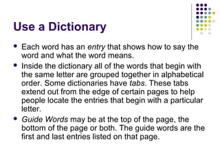 Use a Dictionary 
 Each word has an entry that shows how to say the 
word and what the word means. 
 Inside the dictionary all of the words that begin with 
the same letter are grouped together in alphabetical 
order. Some dictionaries have tabs. These tabs 
extend out from the edge of certain pages to help 
people locate the entries that begin with a particular 
letter. 
 Guide Words may be at the top of the page, the 
bottom of the page or both. The guide words are the 
first and last entries listed on that page. 
 