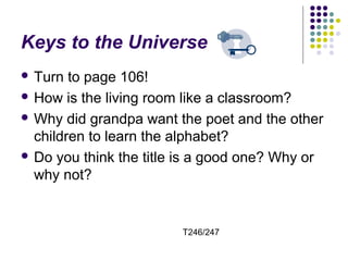 Keys to the Universe 
 Turn to page 106! 
 How is the living room like a classroom? 
Why did grandpa want the poet and the other 
children to learn the alphabet? 
 Do you think the title is a good one? Why or 
why not? 
T246/247 
 