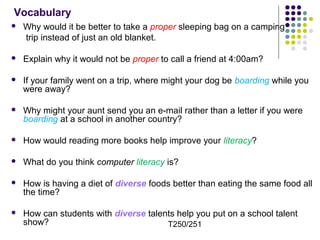 Vocabulary 
 Why would it be better to take a proper sleeping bag on a camping 
trip instead of just an old blanket. 
 Explain why it would not be proper to call a friend at 4:00am? 
 If your family went on a trip, where might your dog be boarding while you 
were away? 
 Why might your aunt send you an e-mail rather than a letter if you were 
boarding at a school in another country? 
 How would reading more books help improve your literacy? 
 What do you think computer literacy is? 
 How is having a diet of diverse foods better than eating the same food all 
the time? 
 How can students with diverse talents help you put on a school talent 
show? T250/251 
 