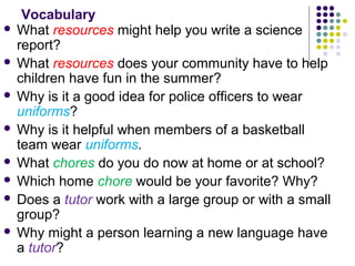 Vocabulary 
 What resources might help you write a science 
report? 
 What resources does your community have to help 
children have fun in the summer? 
 Why is it a good idea for police officers to wear 
uniforms? 
 Why is it helpful when members of a basketball 
team wear uniforms. 
 What chores do you do now at home or at school? 
 Which home chore would be your favorite? Why? 
 Does a tutor work with a large group or with a small 
group? 
 Why might a person learning a new language have 
a tutor? 
 