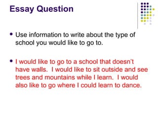 Essay Question 
 Use information to write about the type of 
school you would like to go to. 
 I would like to go to a school that doesn’t 
have walls. I would like to sit outside and see 
trees and mountains while I learn. I would 
also like to go where I could learn to dance. 
 
