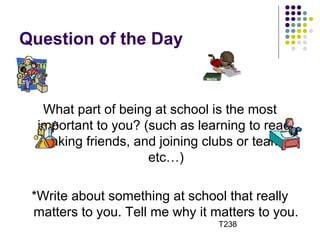 Question of the Day 
What part of being at school is the most 
important to you? (such as learning to read, 
making friends, and joining clubs or teams, 
etc…) 
*Write about something at school that really 
matters to you. Tell me why it matters to you. 
T238 
 