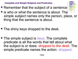 Complete and Simple Subjects and Predicates 
Remember that the subject of a sentence 
is who or what the sentence is about. The 
simple subject names only the person, place, or 
thing that the sentence is about. 
The shiny keys dropped to the desk. 
The simple subject is keys. The complete 
predicate is all the words that tell about what 
the subject is or does: dropped to the desk. The 
simple predicate names the action: dropped. 
T252 
 