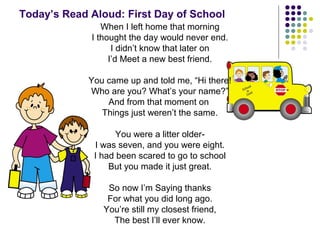 Today’s Read Aloud: First Day of School 
When I left home that morning 
I thought the day would never end. 
I didn’t know that later on 
I’d Meet a new best friend. 
You came up and told me, “Hi there! 
Who are you? What’s your name?” 
And from that moment on 
Things just weren’t the same. 
You were a litter older- 
I was seven, and you were eight. 
I had been scared to go to school 
But you made it just great. 
So now I’m Saying thanks 
For what you did long ago. 
You’re still my closest friend, 
The best I’ll ever know. 
 